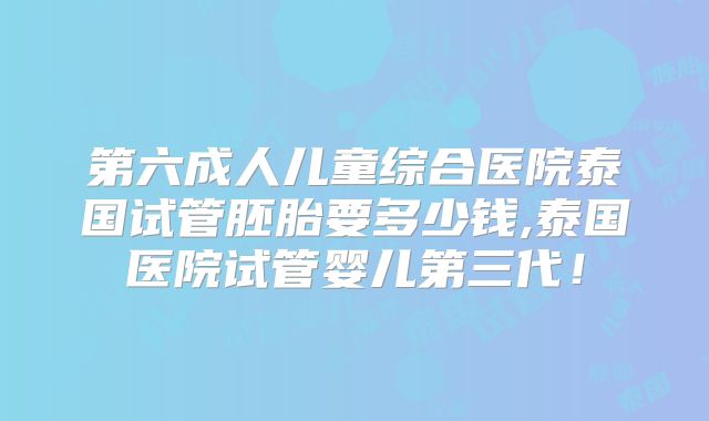 第六成人儿童综合医院泰国试管胚胎要多少钱,泰国医院试管婴儿第三代!