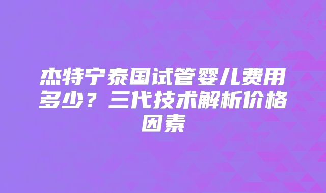 杰特宁泰国试管婴儿费用多少？三代技术解析价格因素