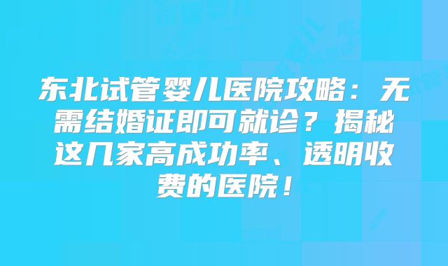 东北试管婴儿医院攻略：无需结婚证即可就诊？揭秘这几家高成功率、透明收费的医院！
