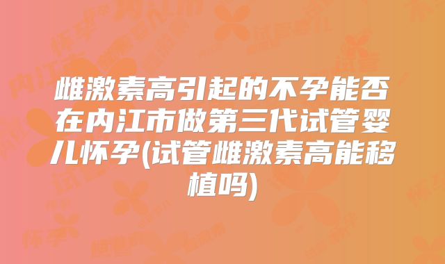 雌激素高引起的不孕能否在内江市做第三代试管婴儿怀孕(试管雌激素高能移植吗)