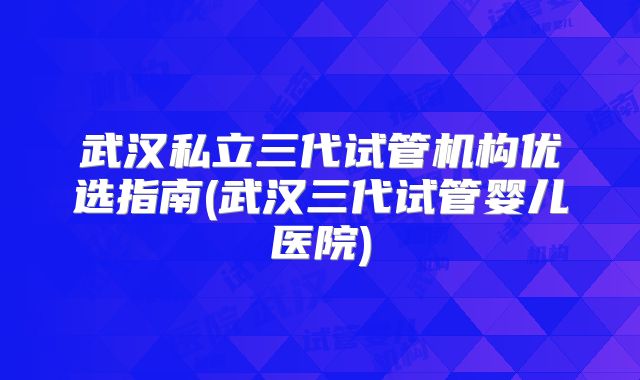 武汉私立三代试管机构优选指南(武汉三代试管婴儿医院)