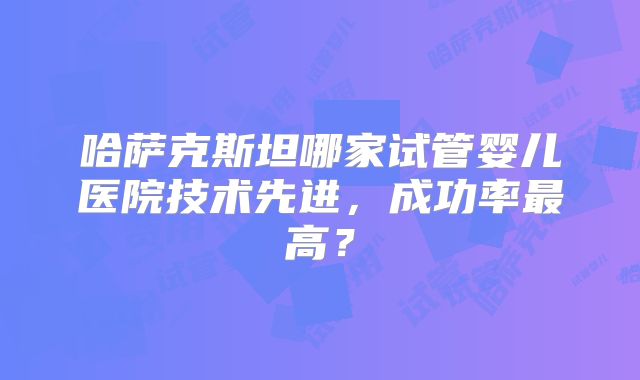 哈萨克斯坦哪家试管婴儿医院技术先进，成功率最高？