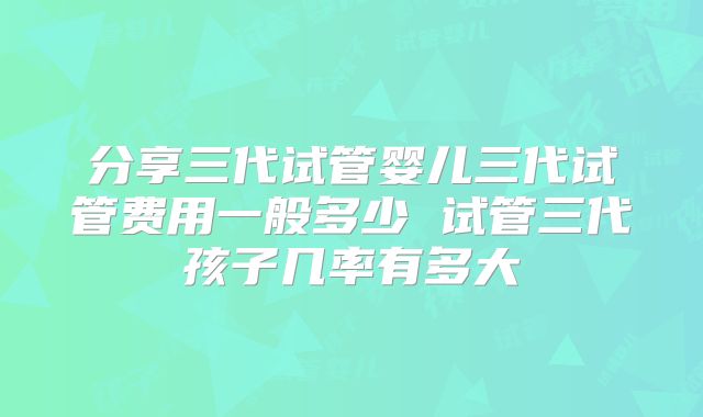 分享三代试管婴儿三代试管费用一般多少 试管三代孩子几率有多大
