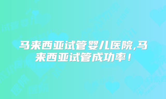 马来西亚试管婴儿医院,马来西亚试管成功率！