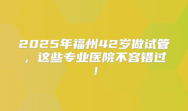 2025年福州42岁做试管,这些专业医院不容错过!