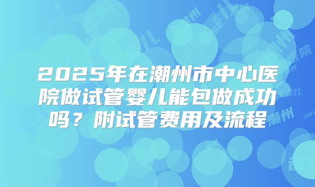 2025年在潮州市中心医院做试管婴儿能包做成功吗？附试管费用及流程