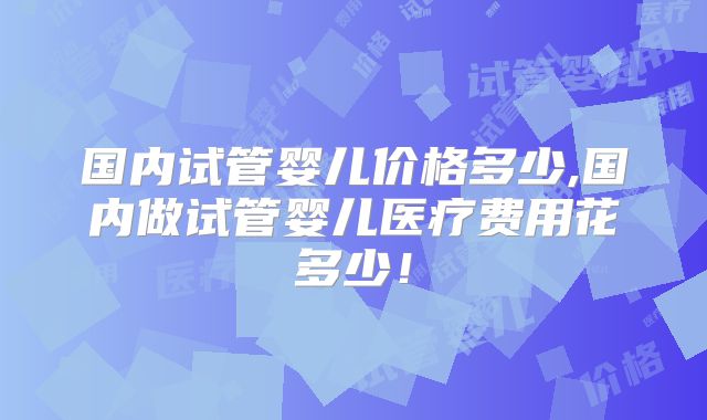 国内试管婴儿价格多少,国内做试管婴儿医疗费用花多少！