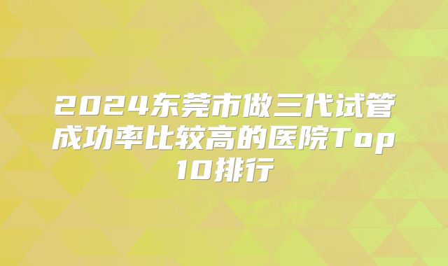 2024东莞市做三代试管成功率比较高的医院Top10排行