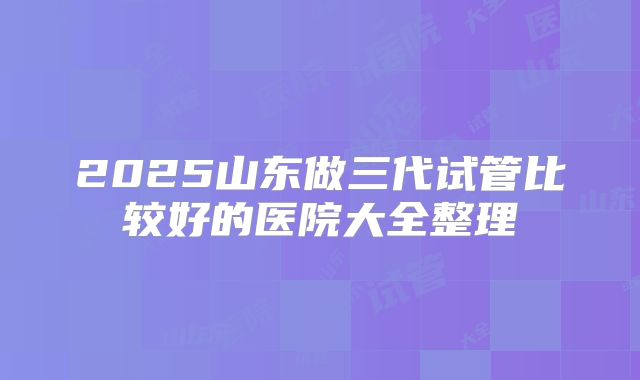 2025山东做三代试管比较好的医院大全整理