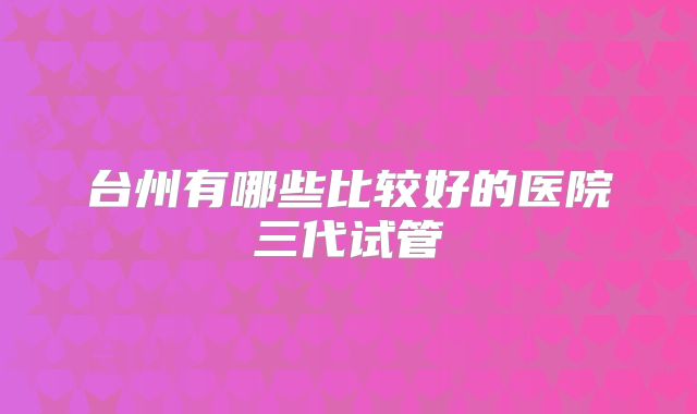 台州有哪些比较好的医院三代试管