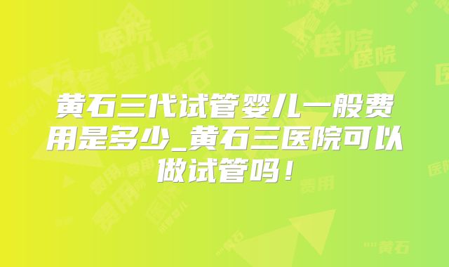 黄石三代试管婴儿一般费用是多少_黄石三医院可以做试管吗！
