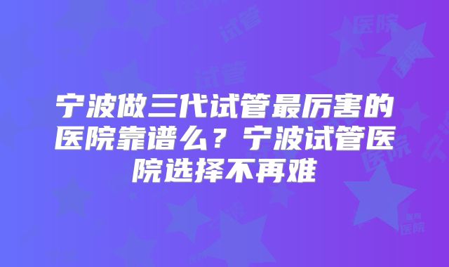 宁波做三代试管最厉害的医院靠谱么？宁波试管医院选择不再难