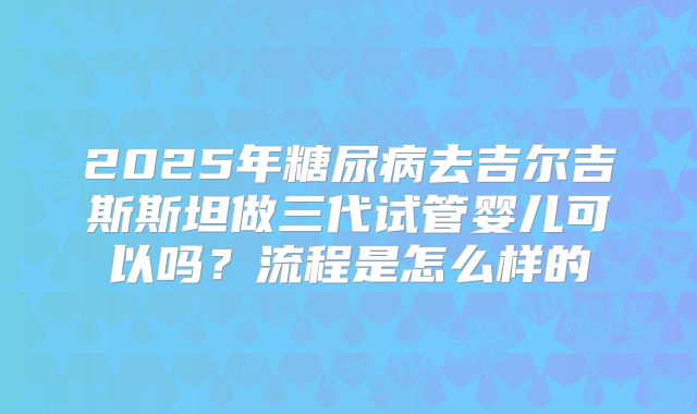 2025年糖尿病去吉尔吉斯斯坦做三代试管婴儿可以吗？流程是怎么样的