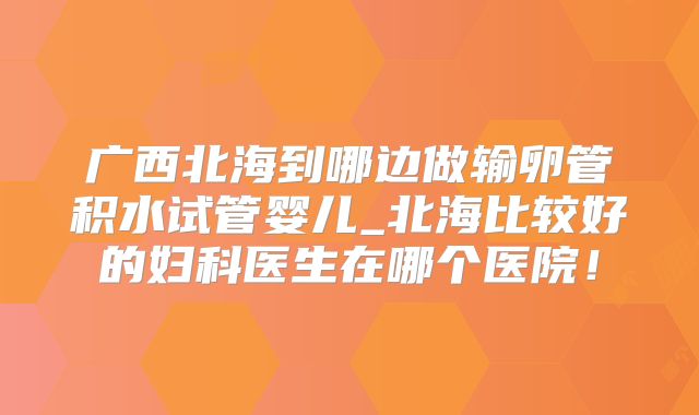 广西北海到哪边做输卵管积水试管婴儿_北海比较好的妇科医生在哪个医院！