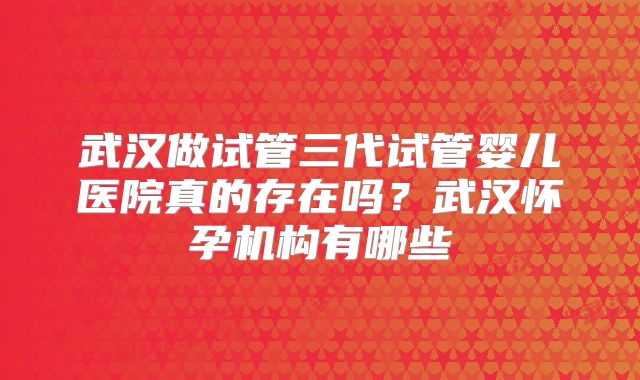 武汉做试管三代试管婴儿医院真的存在吗？武汉怀孕机构有哪些
