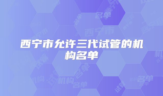 西宁市允许三代试管的机构名单