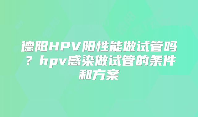 德阳HPV阳性能做试管吗？hpv感染做试管的条件和方案