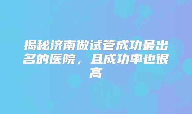 揭秘济南做试管成功最出名的医院,且成功率也很高