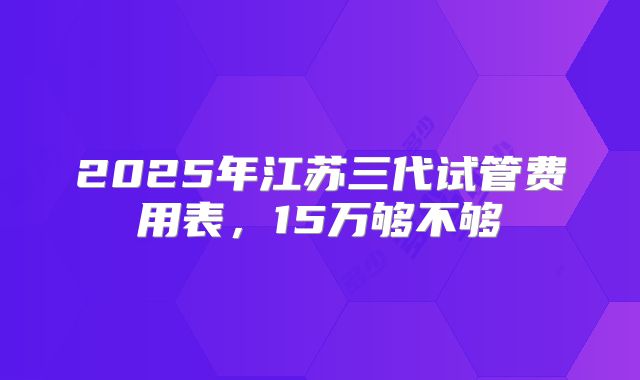 2025年江苏三代试管费用表，15万够不够