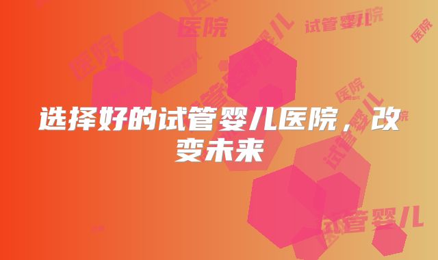 选择好的试管婴儿医院,改变未来
