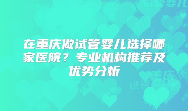 在重庆做试管婴儿选择哪家医院?专业机构推荐及优势分析