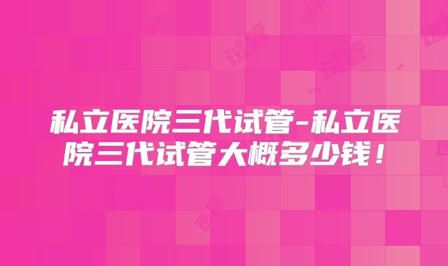 私立医院三代试管-私立医院三代试管大概多少钱！