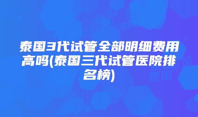 泰国3代试管全部明细费用高吗(泰国三代试管医院排名榜)