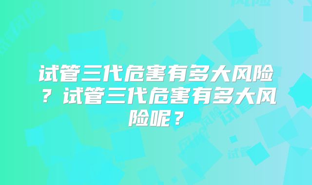 试管三代危害有多大风险?试管三代危害有多大风险呢?