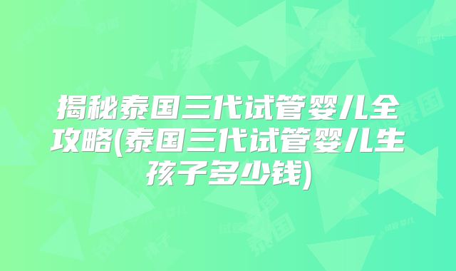 揭秘泰国三代试管婴儿全攻略(泰国三代试管婴儿生孩子多少钱)