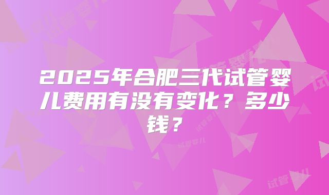 2025年合肥三代试管婴儿费用有没有变化？多少钱？