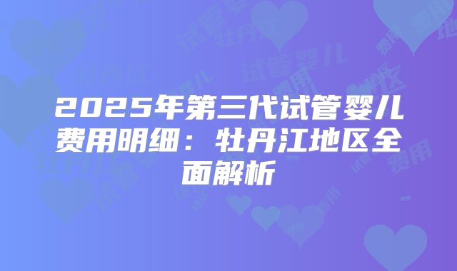 2025年第三代试管婴儿费用明细:牡丹江地区全面解析