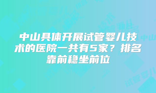 中山具体开展试管婴儿技术的医院一共有5家？排名靠前稳坐前位