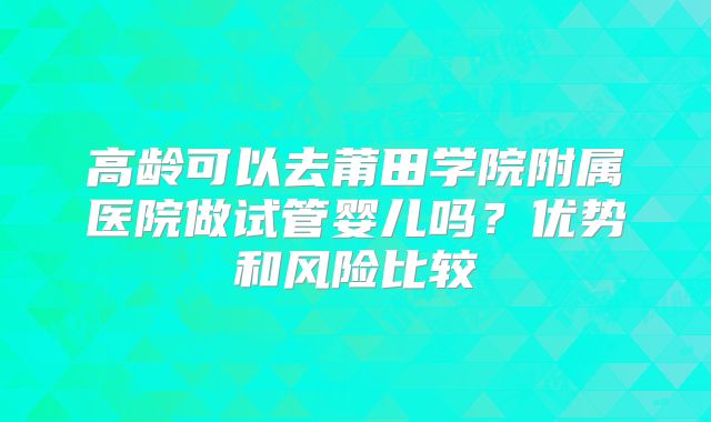 高龄可以去莆田学院附属医院做试管婴儿吗？优势和风险比较
