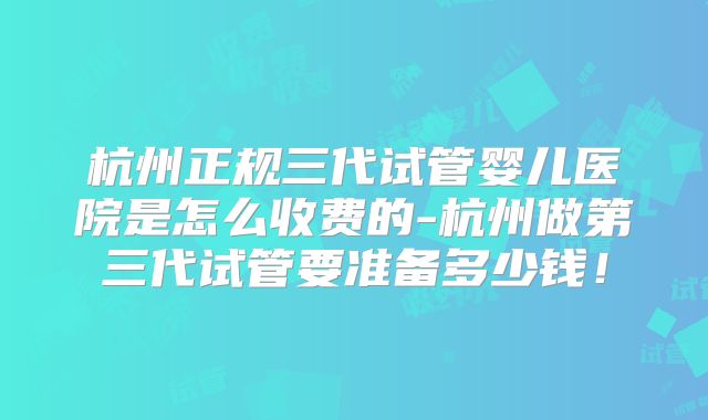 杭州正规三代试管婴儿医院是怎么收费的-杭州做第三代试管要准备多少钱！