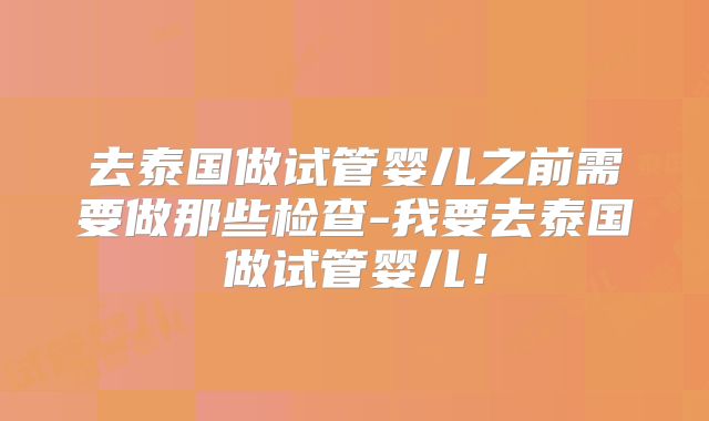 去泰国做试管婴儿之前需要做那些检查-我要去泰国做试管婴儿！