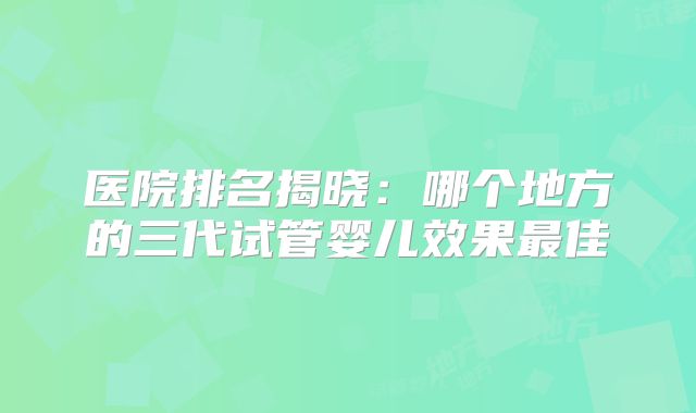 医院排名揭晓：哪个地方的三代试管婴儿效果最佳