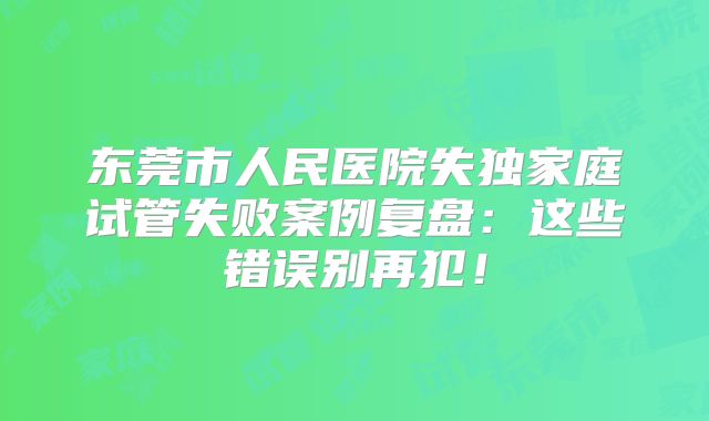 东莞市人民医院失独家庭试管失败案例复盘:这些错误别再犯!