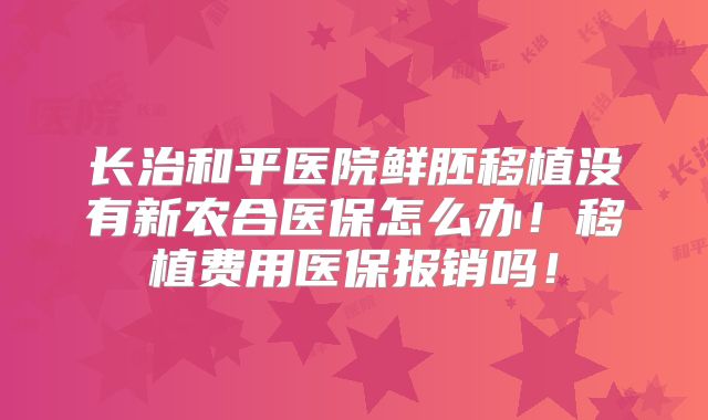长治和平医院鲜胚移植没有新农合医保怎么办！移植费用医保报销吗！