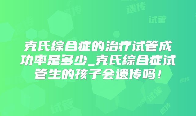 克氏综合症的治疗试管成功率是多少_克氏综合症试管生的孩子会遗传吗!