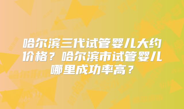 哈尔滨三代试管婴儿大约价格？哈尔滨市试管婴儿哪里成功率高？