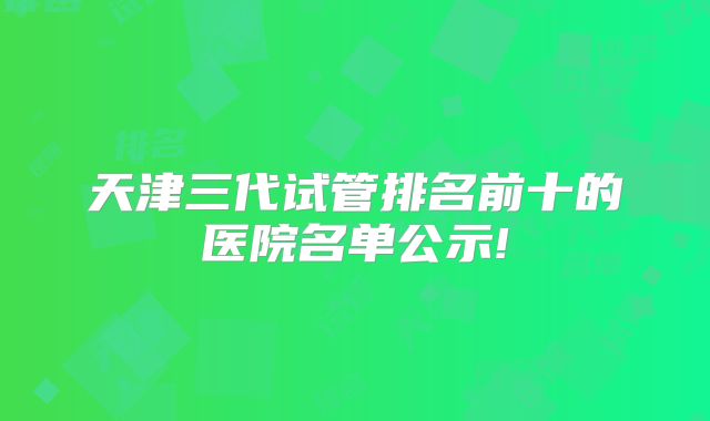 天津三代试管排名前十的医院名单公示!