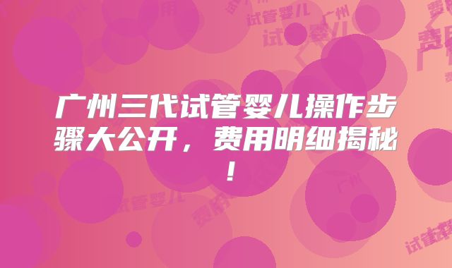 广州三代试管婴儿操作步骤大公开，费用明细揭秘！