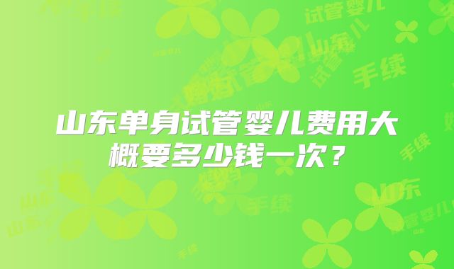 山东单身试管婴儿费用大概要多少钱一次？
