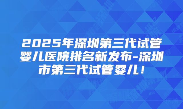 2025年深圳第三代试管婴儿医院排名新发布-深圳市第三代试管婴儿！