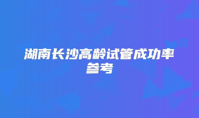 湖南长沙高龄试管成功率参考