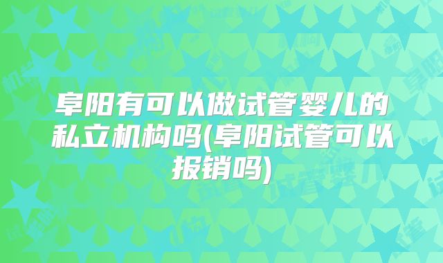 阜阳有可以做试管婴儿的私立机构吗(阜阳试管可以报销吗)
