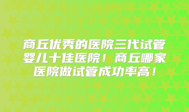 商丘优秀的医院三代试管婴儿十佳医院！商丘哪家医院做试管成功率高！