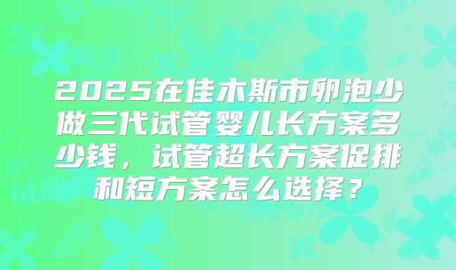 2025在佳木斯市卵泡少做三代试管婴儿长方案多少钱，试管超长方案促排和短方案怎么选择？