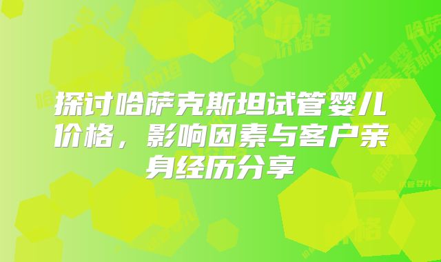 探讨哈萨克斯坦试管婴儿价格，影响因素与客户亲身经历分享