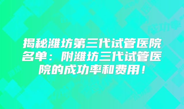 揭秘潍坊第三代试管医院名单：附潍坊三代试管医院的成功率和费用！